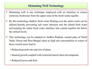 Skimming Well Technology
 Skimming well is any technique employed with an intention to extract
relatively freshwater from the upper zone of the fresh-saline aquifer.
 By this technology shallow fresh water floating over the saline water can be
utilised thereby preventing salt water intrusion into the inland fresh water
and keeping the saline fresh water interface into coastal aquifers far below
the critical levels.
 This technology can be adopted in Andhra Pradesh, coastal parts of Tamil
Nadu, Orissa and West Bengal states as high salt concentration in waters of
these coastal areas lead to:
• Reduced growth rate and size of plant,
• Stunted growth coupled with restricted lateral shoot development.
• Reduced leaves and fruit.
 
