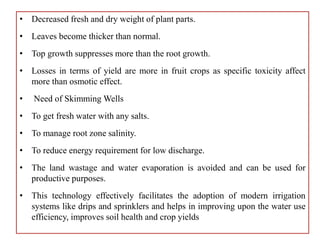 • Decreased fresh and dry weight of plant parts.
• Leaves become thicker than normal.
• Top growth suppresses more than the root growth.
• Losses in terms of yield are more in fruit crops as specific toxicity affect
more than osmotic effect.
• Need of Skimming Wells
• To get fresh water with any salts.
• To manage root zone salinity.
• To reduce energy requirement for low discharge.
• The land wastage and water evaporation is avoided and can be used for
productive purposes.
• This technology effectively facilitates the adoption of modern irrigation
systems like drips and sprinklers and helps in improving upon the water use
efficiency, improves soil health and crop yields
 