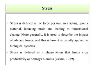 Stress
• Stress is defined as the force per unit area acting upon a
material, inducing strain and leading to dimensional
change. More generally, it is used to describe the impact
of adverse forces, and this is how it is usually applied to
biological systems.
• Stress is defined as a phenomenon that limits crop
productivity or destroys biomass (Grime, 1979).
 