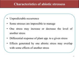 • Unpredictable occurrence
• Some stresses are impossible to manage
• One stress may increase or decrease the level of
another stress
• Differential response of plant spp. to a given stress
• Effects generated by one abiotic stress may overlap
with some effects of another stress
Characteristics of abiotic stressess
35
 