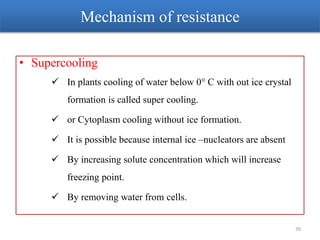 Mechanism of resistance
• Supercooling
 In plants cooling of water below 0° C with out ice crystal
formation is called super cooling.
 or Cytoplasm cooling without ice formation.
 It is possible because internal ice –nucleators are absent
 By increasing solute concentration which will increase
freezing point.
 By removing water from cells.
39
 