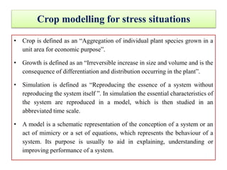 Crop modelling for stress situations
• Crop is defined as an “Aggregation of individual plant species grown in a
unit area for economic purpose”.
• Growth is defined as an “Irreversible increase in size and volume and is the
consequence of differentiation and distribution occurring in the plant”.
• Simulation is defined as “Reproducing the essence of a system without
reproducing the system itself ”. In simulation the essential characteristics of
the system are reproduced in a model, which is then studied in an
abbreviated time scale.
• A model is a schematic representation of the conception of a system or an
act of mimicry or a set of equations, which represents the behaviour of a
system. Its purpose is usually to aid in explaining, understanding or
improving performance of a system.
 