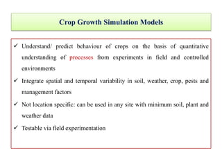 Crop Growth Simulation Models
 Understand/ predict behaviour of crops on the basis of quantitative
understanding of processes from experiments in field and controlled
environments
 Integrate spatial and temporal variability in soil, weather, crop, pests and
management factors
 Not location specific: can be used in any site with minimum soil, plant and
weather data
 Testable via field experimentation
 