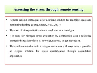 Assessing the stress through remote sensing
• Remote sensing techniques offer a unique solution for mapping stress and
monitoring its time-course. (Baret, et al., 2007)
• The case of nitrogen fertilization is used here as a paradigm
• It is used for nitrogen stress evaluation by comparison with a reference
unstressed situation which is, however, not easy to get in practice.
• The combination of remote sensing observations with crop models provides
an elegant solution for stress quantification through assimilation
approaches
 