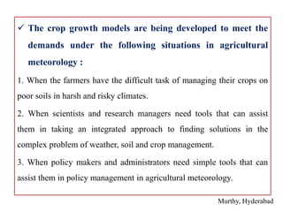  The crop growth models are being developed to meet the
demands under the following situations in agricultural
meteorology :
1. When the farmers have the difficult task of managing their crops on
poor soils in harsh and risky climates.
2. When scientists and research managers need tools that can assist
them in taking an integrated approach to finding solutions in the
complex problem of weather, soil and crop management.
3. When policy makers and administrators need simple tools that can
assist them in policy management in agricultural meteorology.
Murthy, Hyderabad
 