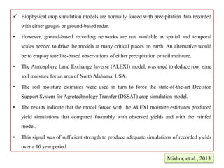  Biophysical crop simulation models are normally forced with precipitation data recorded
with either gauges or ground-based radar.
• However, ground-based recording networks are not available at spatial and temporal
scales needed to drive the models at many critical places on earth. An alternative would
be to employ satellite-based observations of either precipitation or soil moisture.
• The Atmosphere Land Exchange Inverse (ALEXI) model, was used to deduce root zone
soil moisture for an area of North Alabama, USA.
• The soil moisture estimates were used in turn to force the state-of-the-art Decision
Support System for Agrotechnology Transfer (DSSAT) crop simulation model.
• The results indicate that the model forced with the ALEXI moisture estimates produced
yield simulations that compared favorably with observed yields and with the rainfed
model.
• This signal was of sufficient strength to produce adequate simulations of recorded yields
over a 10 year period.
Mishra, et al., 2013
 