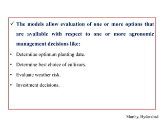  The models allow evaluation of one or more options that
are available with respect to one or more agronomic
management decisions like:
• Determine optimum planting date.
• Determine best choice of cultivars.
• Evaluate weather risk.
• Investment decisions.
Murthy, Hyderabad
 