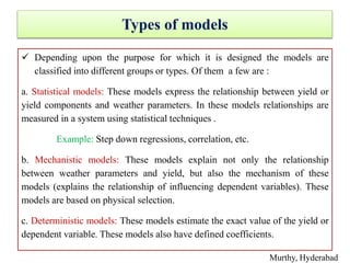 Types of models
 Depending upon the purpose for which it is designed the models are
classified into different groups or types. Of them a few are :
a. Statistical models: These models express the relationship between yield or
yield components and weather parameters. In these models relationships are
measured in a system using statistical techniques .
Example: Step down regressions, correlation, etc.
b. Mechanistic models: These models explain not only the relationship
between weather parameters and yield, but also the mechanism of these
models (explains the relationship of influencing dependent variables). These
models are based on physical selection.
c. Deterministic models: These models estimate the exact value of the yield or
dependent variable. These models also have defined coefficients.
Murthy, Hyderabad
 