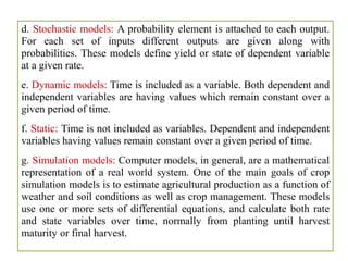 d. Stochastic models: A probability element is attached to each output.
For each set of inputs different outputs are given along with
probabilities. These models define yield or state of dependent variable
at a given rate.
e. Dynamic models: Time is included as a variable. Both dependent and
independent variables are having values which remain constant over a
given period of time.
f. Static: Time is not included as variables. Dependent and independent
variables having values remain constant over a given period of time.
g. Simulation models: Computer models, in general, are a mathematical
representation of a real world system. One of the main goals of crop
simulation models is to estimate agricultural production as a function of
weather and soil conditions as well as crop management. These models
use one or more sets of differential equations, and calculate both rate
and state variables over time, normally from planting until harvest
maturity or final harvest.
 