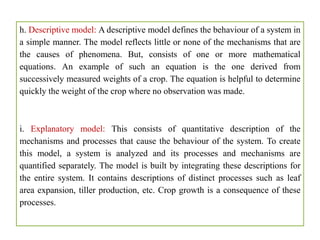 h. Descriptive model: A descriptive model defines the behaviour of a system in
a simple manner. The model reflects little or none of the mechanisms that are
the causes of phenomena. But, consists of one or more mathematical
equations. An example of such an equation is the one derived from
successively measured weights of a crop. The equation is helpful to determine
quickly the weight of the crop where no observation was made.
i. Explanatory model: This consists of quantitative description of the
mechanisms and processes that cause the behaviour of the system. To create
this model, a system is analyzed and its processes and mechanisms are
quantified separately. The model is built by integrating these descriptions for
the entire system. It contains descriptions of distinct processes such as leaf
area expansion, tiller production, etc. Crop growth is a consequence of these
processes.
 