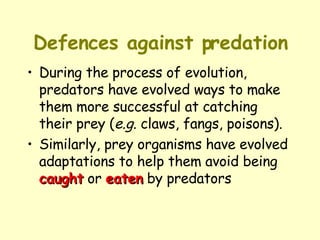 Defences against predation During the process of evolution, predators have evolved ways to make them more successful at catching their prey ( e.g.  claws, fangs, poisons).  Similarly, prey organisms have evolved adaptations to help them avoid being  caught  or  eaten  by predators 