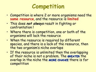 Competition Competition is where 2 or more organisms need the  same resource , and the resource is  limited   This does  not always  result in fighting or confrontation ! Where there is competition, one or both of the organisms will lack the resource  When the resource is required by different species, and there is a lack of the resource, then the two organism’s niche overlaps  If the resource is unlimited then the overlapping of their niche is not a problem. The  GREATER  the overlap in the niche the  MORE CHANCE  there is for competition 