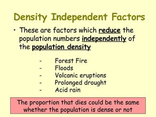 Density Independent Factors These are factors which  reduce  the population numbers  independently  of the  population density   The proportion that dies could be the same whether the population is dense or not - Forest Fire  - Floods  - Volcanic eruptions  - Prolonged drought  - Acid rain 