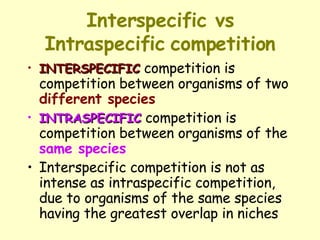 Interspecific vs Intraspecific   competition INTERSPECIFIC  competition is competition between organisms of two  different species   INTRASPECIFIC  competition is competition between organisms of the  same species   Interspecific competition is not as intense as intraspecific competition, due to organisms of the same species having the greatest overlap in niches 