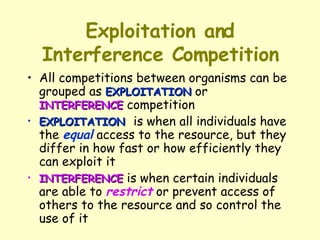 Exploitation and Interference Competition All competitions between organisms can be grouped as  EXPLOITATION  or  INTERFERENCE  competition  EXPLOITATION   is when all individuals have the  equal  access to the resource, but they differ in how fast or how efficiently they can exploit it  INTERFERENCE  is when certain individuals are able to  restrict  or prevent access of others to the resource and so control the use of it 