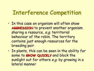 Interference   Competition In this case on organism will often show  AGGRESSION  to prevent another organism sharing a resource,  e.g.  territorial behaviour of the robin. The territory contains just enough resources for the breeding pair In plants, this can be seen in the ability for some to  GROW QUICKLY  and block the sunlight out for others  e.g.  by growing in a lateral manner 