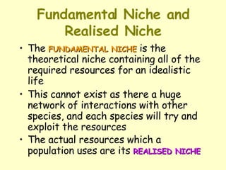 Fundamental Niche and Realised Niche The  FUNDAMENTAL NICHE  is the theoretical niche containing all of the required resources for an idealistic life  This cannot exist as there a huge network of interactions with other species, and each species will try and exploit the resources  The actual resources which a population uses are its  REALISED NICHE 