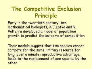The Competitive Exclusion Principle Early in the twentieth century, two mathematical biologists, A.J.Lotka and V. Volterra developed a model of population growth to predict the outcome of competition Their models suggest that two species cannot compete for the same limiting resource for long. Even a minute reproductive advantage leads to the replacement of one species by the other 