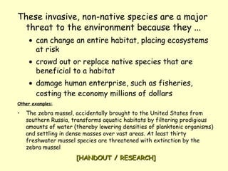 These invasive, non-native species are a major threat to the environment because they ...   can change an entire habitat, placing ecosystems at risk   crowd out or replace native species that are beneficial to a habitat   damage human enterprise, such as fisheries, costing the economy millions of dollars   Other examples: The zebra mussel, accidentally brought to the United States from southern Russia, transforms aquatic habitats by filtering prodigious amounts of water (thereby lowering densities of planktonic organisms) and settling in dense masses over vast areas. At least thirty freshwater mussel species are threatened with extinction by the zebra mussel [HANDOUT / RESEARCH] 
