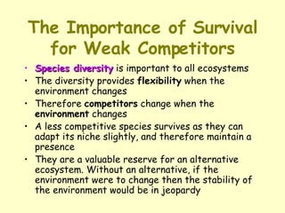 The Importance of Survival for Weak Competitors Species diversity  is important to all ecosystems  The diversity provides  flexibility  when the environment changes  Therefore  competitors  change when the  environment  changes  A less competitive species survives as they can adapt its niche slightly, and therefore maintain a presence  They are a valuable reserve for an alternative ecosystem. Without an alternative, if the environment were to change then the stability of the environment would be in jeopardy  