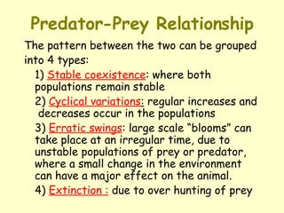 Predator-Prey Relationship The pattern between the two can be grouped into 4 types: 1)  Stable coexistence : where both  populations remain stable  2)  Cyclical variations :  regular increases and  decreases occur in the populations 3)  Erratic swings : large scale “blooms” can take place at an irregular time, due to unstable populations of prey or predator, where a small change in the environment can have a major effect on the animal. 4)  Extinction :  due to over hunting of prey 