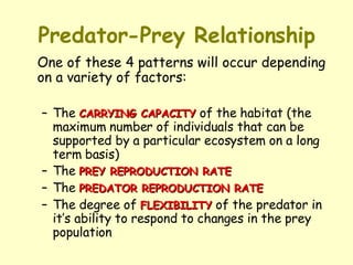 Predator-Prey Relationship One of these 4 patterns will occur depending on a variety of factors:  The  CARRYING CAPACITY  of the habitat (the maximum number of individuals that can be supported by a particular ecosystem on a long term basis)  The  PREY REPRODUCTION RATE The  PREDATOR REPRODUCTION RATE   The degree of  FLEXIBILITY  of the predator in it’s ability to respond to changes in the prey population 