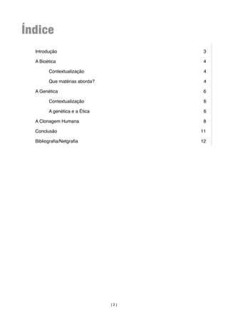Índice
  Introdução
                          3

  A Bioética
                          4

        Contextualização
              4

        Que matérias aborda?
          4

  A Genética
                          6

        Contextualização
              6

        A genética e a Ética
          6

  A Clonagem Humana
                   8

  Conclusão
                          11

  Bibliograﬁa/Netgraﬁa
               12




                                [2]
 