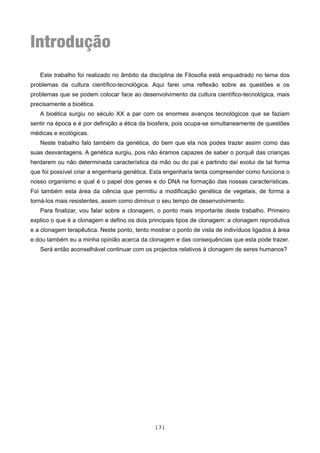 Introdução
   Este trabalho foi realizado no âmbito da disciplina de Filosofia está enquadrado no tema dos
problemas da cultura científico-tecnológica. Aqui farei uma reflexão sobre as questões e os
problemas que se podem colocar face ao desenvolvimento da cultura científico-tecnológica, mais
precisamente a bioética.
   A bioética surgiu no século XX a par com os enormes avanços tecnológicos que se faziam
sentir na época e é por definição a ética da biosfera, pois ocupa-se simultaneamente de questões
médicas e ecológicas.
   Neste trabalho falo também da genética, do bem que ela nos podes trazer assim como das
suas desvantagens. A genética surgiu, pois não éramos capazes de saber o porquê das crianças
herdarem ou não determinada característica da mão ou do pai e partindo daí evolui de tal forma
que foi possível criar a engenharia genética. Esta engenharia tenta compreender como funciona o
nosso organismo e qual é o papel dos genes e do DNA na formação das nossas características.
Foi também esta área da ciência que permitiu a modificação genética de vegetais, de forma a
torná-los mais resistentes, assim como diminuir o seu tempo de desenvolvimento.
   Para finalizar, vou falar sobre a clonagem, o ponto mais importante deste trabalho. Primeiro
explico o que é a clonagem e defino os dois principais tipos de clonagem: a clonagem reprodutiva
e a clonagem terapêutica. Neste ponto, tento mostrar o ponto de vista de indivíduos ligados à área
e dou também eu a minha opinião acerca da clonagem e das consequências que esta pode trazer.
   Será então aconselhável continuar com os projectos relativos à clonagem de seres humanos?




                                               [3]
 