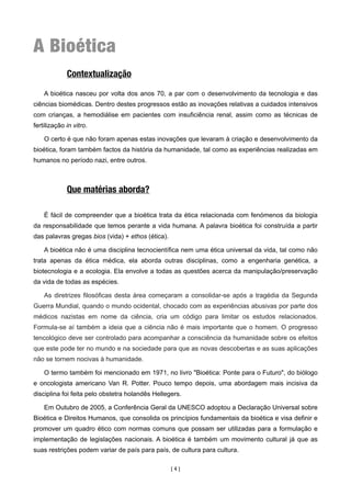 A Bioética
             Contextualização

    A bioética nasceu por volta dos anos 70, a par com o desenvolvimento da tecnologia e das
ciências biomédicas. Dentro destes progressos estão as inovações relativas a cuidados intensivos
com crianças, a hemodiálise em pacientes com insuficiência renal, assim como as técnicas de
fertilização in vitro.

    O certo é que não foram apenas estas inovações que levaram à criação e desenvolvimento da
bioética, foram também factos da história da humanidade, tal como as experiências realizadas em
humanos no período nazi, entre outros.



             Que matérias aborda?

    É fácil de compreender que a bioética trata da ética relacionada com fenómenos da biologia
da responsabilidade que temos perante a vida humana. A palavra bioética foi construída a partir
das palavras gregas bios (vida) + ethos (ética).

    A bioética não é uma disciplina tecnocientífica nem uma ética universal da vida, tal como não
trata apenas da ética médica, ela aborda outras disciplinas, como a engenharia genética, a
biotecnologia e a ecologia. Ela envolve a todas as questões acerca da manipulação/preservação
da vida de todas as espécies.

    As diretrizes filosóficas desta área começaram a consolidar-se após a tragédia da Segunda
Guerra Mundial, quando o mundo ocidental, chocado com as experiências abusivas por parte dos
médicos nazistas em nome da ciência, cria um código para limitar os estudos relacionados.
Formula-se aí também a ideia que a ciência não é mais importante que o homem. O progresso
tencológico deve ser controlado para acompanhar a consciência da humanidade sobre os efeitos
que este pode ter no mundo e na sociedade para que as novas descobertas e as suas aplicações
não se tornem nocivas à humanidade.

    O termo também foi mencionado em 1971, no livro "Bioética: Ponte para o Futuro", do biólogo
e oncologista americano Van R. Potter. Pouco tempo depois, uma abordagem mais incisiva da
disciplina foi feita pelo obstetra holandês Hellegers.

    Em Outubro de 2005, a Conferência Geral da UNESCO adoptou a Declaração Universal sobre
Bioética e Direitos Humanos, que consolida os princípios fundamentais da bioética e visa definir e
promover um quadro ético com normas comuns que possam ser utilizadas para a formulação e
implementação de legislações nacionais. A bioética é também um movimento cultural já que as
suas restrições podem variar de país para país, de cultura para cultura.

                                                   [4]
 