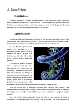 A Genética
            Contextualização

   A genética surgiu com o principal intuito de descobrir como é que uma criança vai ou não
herdar determinada característica da mãe ou do pai. As respostas para este tipo de questões não
tardaram a serem descobertas e a partir daí, a evolução do conhecimento do genoma, de várias
espécies, mas principalmente da espécie humana foram notáveis.



            A genética e a Ética

   Percebeu-se então, que os genes eram pedaços de cromossomas e que tinham como a base
de estrutura o ácido desoxirribonucleico (DNA) e que em união com o ácido ribonucleico (RNA),
se criam proteínas e se define o fenótipo (características físicas) de cada indivíduo.

   Depois destas significativas
descobertas, começaram a ser
efectuados estudos acerca de como
introduzir ou activar um gene num
indivíduo que até então não o tinha
activo e criou-se assim a engenharia
genética.

   A engenharia genética começou
então a ser utilizada para fins
comerciais, principalmente na
agricultura. Os vegetais começaram a
ser modificados de forma a
desenvolverem-se mais depressa e a
serem mais resistente a determinadas
pragas. Depois disto, foi o património
genético humano que começou a sofrer
alterações, finalmente se conseguiu implementar mudanças no código genético.

   Tudo isto permitiu que se iniciassem processos para melhorias das espécies, mais
concretamente da espécie humana, mas será que nos toca a nós impor características genéticas
impostas por nós às gerações vindouras? Será que devemos condicionar a evolução da espécie
humana?

   Bem, Luís Archer, bioético português, afirma que “não se pode condenar, à partida e
globalmente, toda a inovação genética no homem” e que “a liberdade (...) é entendida aqui como
                                                 [6]
 