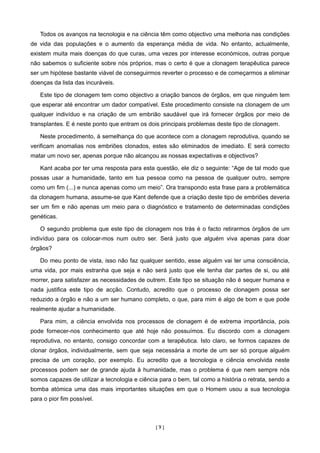 Todos os avanços na tecnologia e na ciência têm como objectivo uma melhoria nas condições
de vida das populações e o aumento da esperança média de vida. No entanto, actualmente,
existem muita mais doenças do que curas, uma vezes por interesse económicos, outras porque
não sabemos o suficiente sobre nós próprios, mas o certo é que a clonagem terapêutica parece
ser um hipótese bastante viável de conseguirmos reverter o processo e de começarmos a eliminar
doenças da lista das incuráveis.

   Este tipo de clonagem tem como objectivo a criação bancos de órgãos, em que ninguém tem
que esperar até encontrar um dador compatível. Este procedimento consiste na clonagem de um
qualquer indivíduo e na criação de um embrião saudável que irá fornecer órgãos por meio de
transplantes. E é neste ponto que entram os dois principais problemas deste tipo de clonagem.

   Neste procedimento, à semelhança do que acontece com a clonagem reprodutiva, quando se
verificam anomalias nos embriões clonados, estes são eliminados de imediato. E será correcto
matar um novo ser, apenas porque não alcançou as nossas expectativas e objectivos?

   Kant acaba por ter uma resposta para esta questão, ele diz o seguinte: “Age de tal modo que
possas usar a humanidade, tanto em tua pessoa como na pessoa de qualquer outro, sempre
como um fim (...) e nunca apenas como um meio”. Ora transpondo esta frase para a problemática
da clonagem humana, assume-se que Kant defende que a criação deste tipo de embriões deveria
ser um fim e não apenas um meio para o diagnóstico e tratamento de determinadas condições
genéticas.

   O segundo problema que este tipo de clonagem nos trás é o facto retirarmos órgãos de um
indivíduo para os colocar-mos num outro ser. Será justo que alguém viva apenas para doar
órgãos?

   Do meu ponto de vista, isso não faz qualquer sentido, esse alguém vai ter uma consciência,
uma vida, por mais estranha que seja e não será justo que ele tenha dar partes de si, ou até
morrer, para satisfazer as necessidades de outrem. Este tipo se situação não é sequer humana e
nada justifica este tipo de acção. Contudo, acredito que o processo de clonagem possa ser
reduzido a órgão e não a um ser humano completo, o que, para mim é algo de bom e que pode
realmente ajudar a humanidade.

   Para mim, a ciência envolvida nos processos de clonagem é de extrema importância, pois
pode fornecer-nos conhecimento que até hoje não possuímos. Eu discordo com a clonagem
reprodutiva, no entanto, consigo concordar com a terapêutica. Isto claro, se formos capazes de
clonar órgãos, individualmente, sem que seja necessária a morte de um ser só porque alguém
precisa de um coração, por exemplo. Eu acredito que a tecnologia e ciência envolvida neste
processos podem ser de grande ajuda à humanidade, mas o problema é que nem sempre nós
somos capazes de utilizar a tecnologia e ciência para o bem, tal como a história o retrata, sendo a
bomba atómica uma das mais importantes situações em que o Homem usou a sua tecnologia
para o pior fim possível.



                                               [9]
 