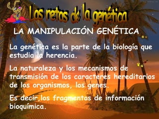 LA MANIPULACIÓN GENÉTICA   La genética es la parte de la biología que estudia la herencia. La naturaleza y los mecanismos de transmisión de los caracteres hereditarios de los organismos, los genes. Es decir,los fragmentos de información bioquímica.   Los retos de la genética 