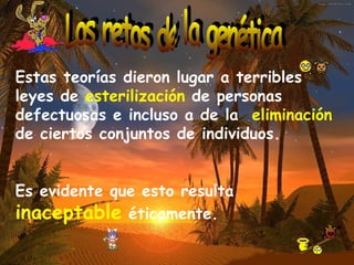 Estas teorías dieron lugar a terribles leyes de  esterilización  de personas defectuosas e incluso a de la  eliminación  de ciertos conjuntos de individuos. Es evidente que esto resulta  inaceptable  éticamente. Los retos de la genética 