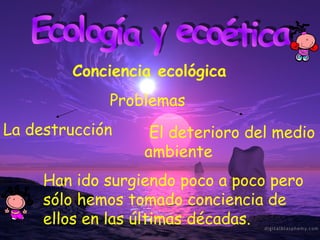 Ecología y ecoética Conciencia ecológica Han ido surgiendo poco a poco pero sólo hemos tomado conciencia de ellos en las últimas décadas. La destrucción El deterioro del medio ambiente Problemas 