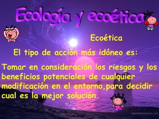 Ecología y ecoética El tipo de acción más idóneo es: Tomar en consideración los riesgos y los beneficios potenciales de cualquier modificación en el entorno,para decidir cual es la mejor solución. Ecoética 