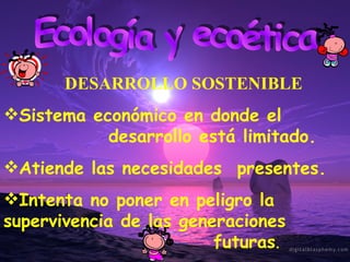 Ecología y ecoética Sistema económico en donde el  desarrollo está limitado. Atiende las necesidades  presentes. Intenta no poner en peligro la  supervivencia de las generaciones  futuras . DESARROLLO SOSTENIBLE 