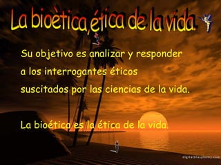 La bioètica,ética de la vida. Su objetivo es analizar y responder  a los interrogantes éticos  suscitados por las ciencias de la vida. La bioética es la ética de la vida. 