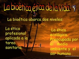 La bioètica,ética de la vida. La bioética abarca dos niveles: La ética profesional  aplicada a la tarea sanitaria. La ética ecológica. Preocupada por el  medio ambiente y  el ser humano 