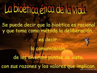 La bioètica,ética de la vida. Se puede decir que la bioètica es racional y que toma como método la deliberación,  es decir  la comunicación  de los diversos puntos de vista, con sus razones y los valores que implican. 