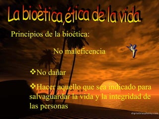 La bioètica,ética de la vida. Principios de la bioética: No dañar Hacer aquello que sea indicado para salvaguardar la vida y la integridad de las personas No maleficencia 
