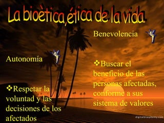 La bioètica,ética de la vida. Autonomía Respetar la voluntad y las decisiones de los afectados Benevolencia Buscar el beneficio de las personas afectadas, conforme a sus sistema de valores 