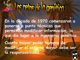 Los retos de la genética En la década de 1970 comenzaron a ponerse a punto técnicas que permitían modificar información, lo que dio lugar a la ingeniería genética.  Cuanto mayor poder humano de modificar el entorno,mayor debe ser la responsabilidad. 