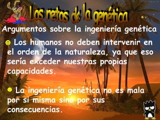 Argumentos sobre la ingeniería genética   Los humanos no deben intervenir en el orden de la naturaleza, ya que eso sería exceder nuestras propias capacidades. - La ingeniería genética no es mala por si misma sino por sus consecuencias. Los retos de la genética 