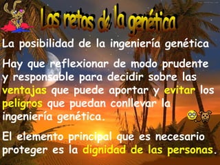 La posibilidad de la ingeniería genética Hay que reflexionar de modo prudente y responsable para decidir sobre las  ventajas  que puede aportar y  evitar  los  peligros  que puedan conllevar la ingeniería genética. El elemento principal que es necesario proteger es la  dignidad de las personas . Los retos de la genética 