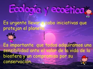 Ecología y ecoética Es urgente llevar a cabo iniciativas que protejan el planeta. Es importante  que todos adquiramos una sensibilidad ante el valor de la vida de la biosfera y un compromiso por su conservación. 