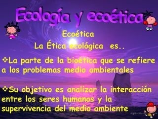 Ecología y ecoética Ecoética La Ética ecológica  es.. La parte de la bioética que se refiere a los problemas medio ambientales Su objetivo es analizar la interacción entre los seres humanos y la supervivencia del medio ambiente 