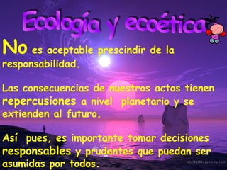 Ecología y ecoética No  es aceptable prescindir de la responsabilidad. Las consecuencias de nuestros actos tienen  repercusiones  a nivel  planetario y se extienden al futuro. Así  pues, es importante tomar decisiones  responsables  y prudentes que puedan ser asumidas por todos. 