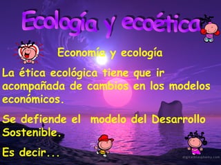Ecología y ecoética Economía y ecología La ética ecológica tiene que ir acompañada de cambios en los modelos económicos. Se defiende el  modelo del Desarrollo Sostenible. Es decir... 