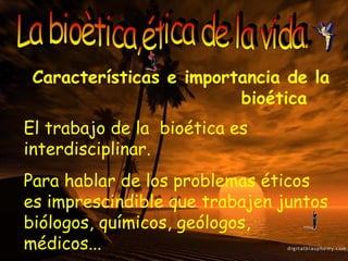 La bioètica,ética de la vida. Características e importancia de la  bioética El trabajo de la  bioética es interdisciplinar. Para hablar de los problemas éticos es imprescindible que trabajen juntos biólogos, químicos, geólogos, médicos... 