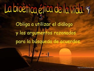 La bioètica,ética de la vida. Obliga a utilizar el diálogo  y los argumentos razonados  para la búsqueda de acuerdos. 